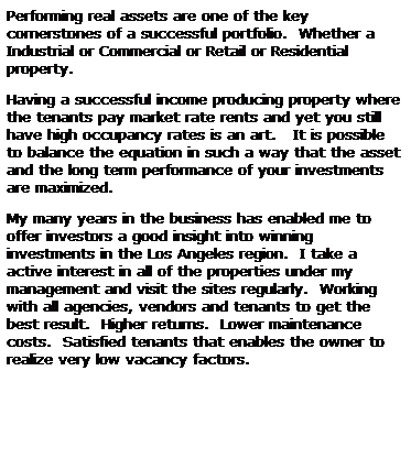 Text Box: Performing real assets are one of the key cornerstones of a successful portfolio.  Whether a Industrial or Commercial or Retail or Residential property.
Having a successful income producing property where the tenants pay market rate rents and yet you still have high occupancy rates is an art.   It is possible to balance the equation in such a way that the asset and the long term performance of your investments are maximized. 
My many years in the business has enabled me to offer investors a good insight into winning investments in the Los Angeles region.  I take a active interest in all of the properties under my management and visit the sites regularly.  Working with all agencies, vendors and tenants to get the best result.  Higher returns.  Lower maintenance costs.  Satisfied tenants that enables the owner to realize very low vacancy factors.  
