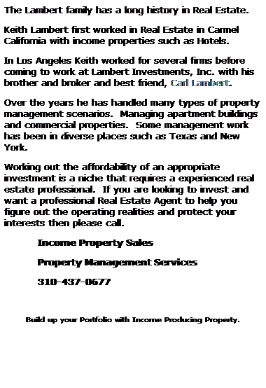 Text Box: The Lambert family has a long history in Real Estate.
Keith Lambert first worked in Real Estate in Carmel California with income properties such as Hotels.
In Los Angeles Keith worked for several firms before coming to work at Lambert Investments, Inc. with his brother and broker and best friend, Carl Lambert.
Over the years he has handled many types of property management scenarios.  Managing apartment buildings and commercial properties.  Some management work has been in diverse places such as Texas and New York.
Working out the affordability of an appropriate investment is a niche that requires a experienced real estate professional.  If you are looking to invest and want a professional Real Estate Agent to help you figure out the operating realities and protect your interests then please call.
Income Property Sales
Property Management Services
310-437-0677
 
Build up your Portfolio with Income Producing Property.
